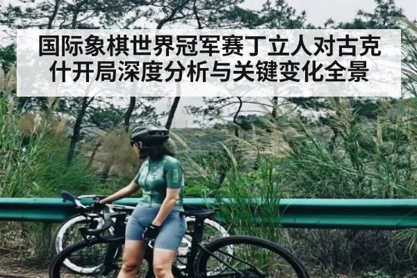 国际象棋世界冠军赛丁立人对古克什开局深度分析与关键变化全景